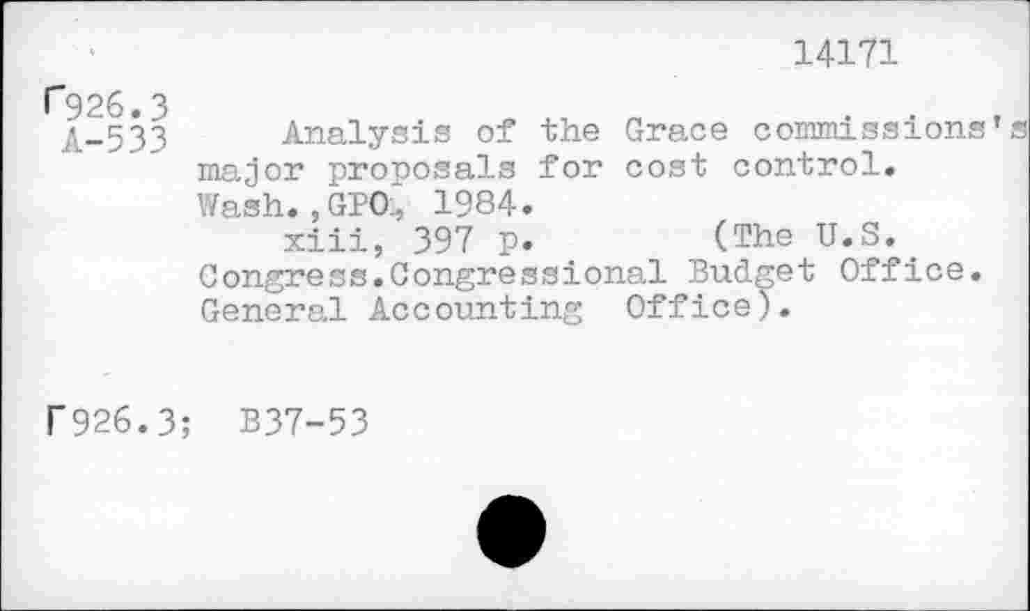 ﻿14171
(”926.3
A-533
Analysis of the Grace commissions’® major proposals for cost control. Wash.,GBO‘ 1984.
xiii, 397 p.	(The U.S..
Congress.Congressional Budget Office. General Accounting Office).
f926.3; B37-53